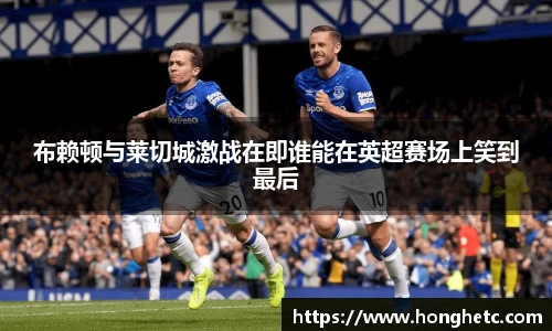 布赖顿与莱切城激战在即谁能在英超赛场上笑到最后
